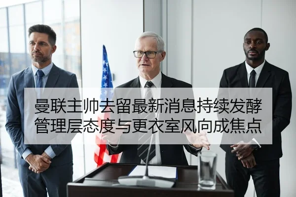 曼联主帅去留最新消息持续发酵 管理层态度与更衣室风向成焦点
